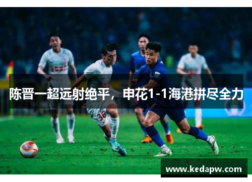陈晋一超远射绝平，申花1-1海港拼尽全力